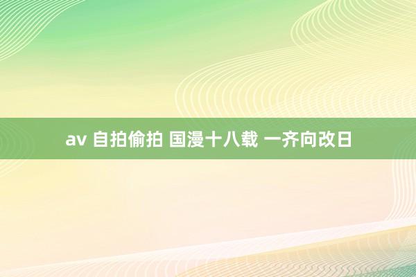 av 自拍偷拍 国漫十八载 一齐向改日