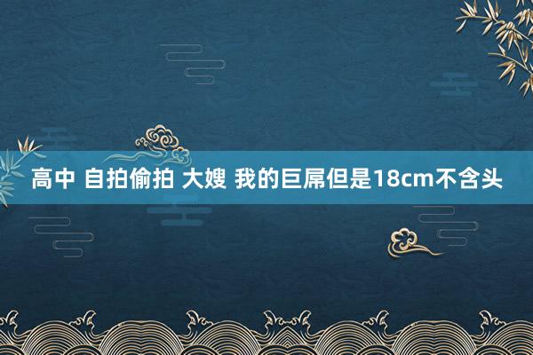 高中 自拍偷拍 大嫂 我的巨屌但是18cm不含头