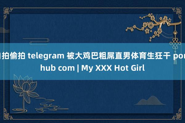 自拍偷拍 telegram 被大鸡巴粗屌直男体育生狂干 pornhub com | My XXX Hot Girl