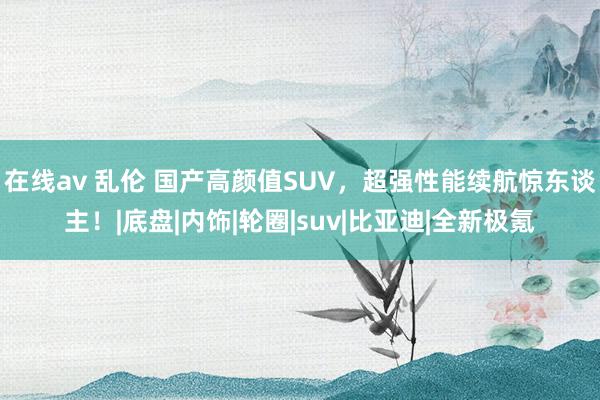 在线av 乱伦 国产高颜值SUV，超强性能续航惊东谈主！|底盘|内饰|轮圈|suv|比亚迪|全新极氪