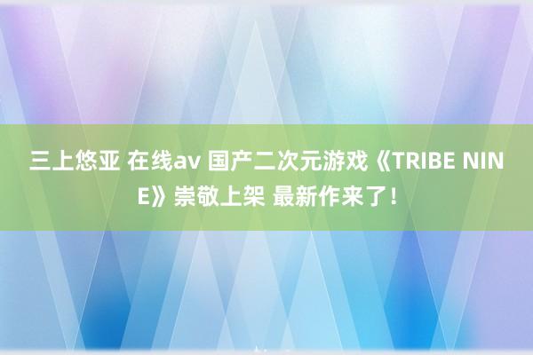 三上悠亚 在线av 国产二次元游戏《TRIBE NINE》崇敬上架 最新作来了！