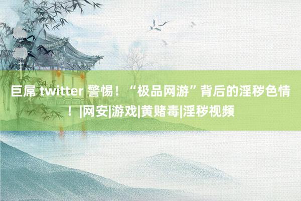 巨屌 twitter 警惕！“极品网游”背后的淫秽色情！|网安|游戏|黄赌毒|淫秽视频