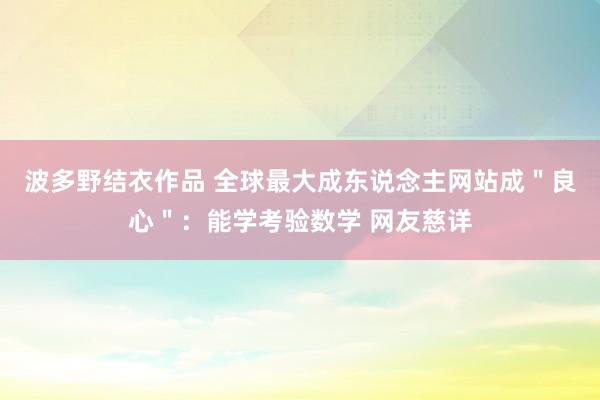 波多野结衣作品 全球最大成东说念主网站成＂良心＂：能学考验数学 网友慈详