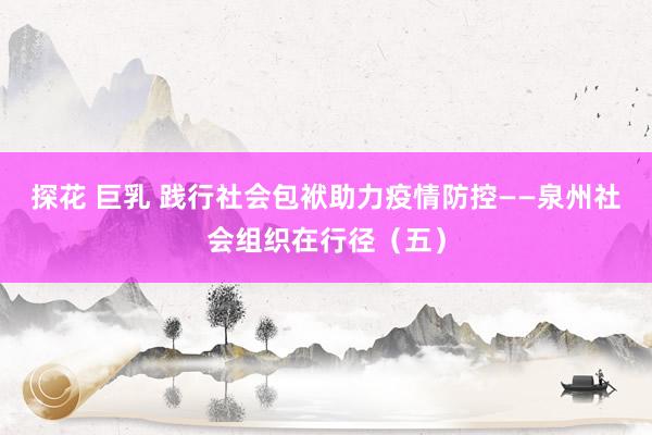 探花 巨乳 践行社会包袱助力疫情防控——泉州社会组织在行径（五）