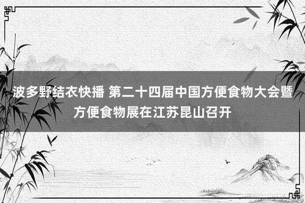 波多野结衣快播 第二十四届中国方便食物大会暨方便食物展在江苏昆山召开