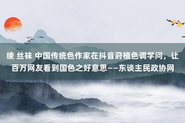 绫 丝袜 中国传统色作家在抖音莳植色调学问，让百万网友看到国色之好意思——东谈主民政协网