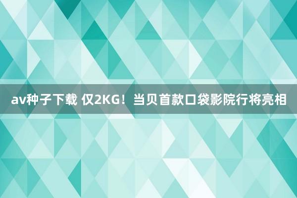 av种子下载 仅2KG！当贝首款口袋影院行将亮相