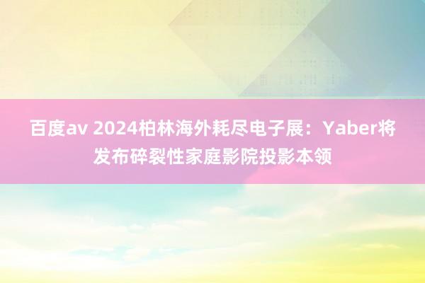 百度av 2024柏林海外耗尽电子展：Yaber将发布碎裂性家庭影院投影本领