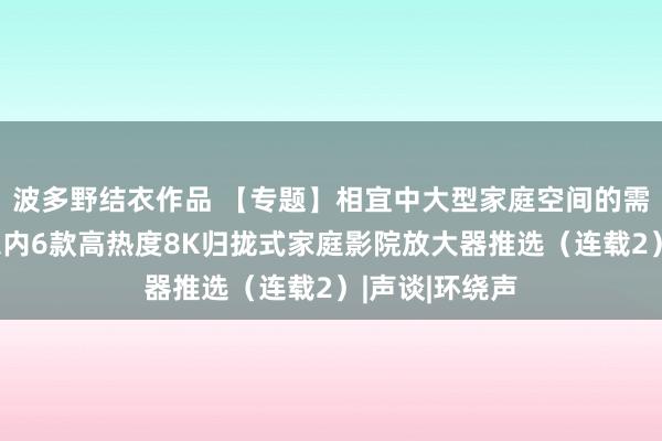 波多野结衣作品 【专题】相宜中大型家庭空间的需求、十万元以内6款高热度8K归拢式家庭影院放大器推选（连载2）|声谈|环绕声