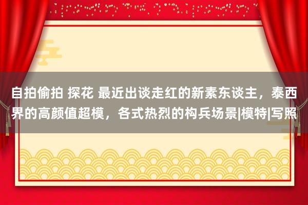 自拍偷拍 探花 最近出谈走红的新素东谈主，泰西界的高颜值超模，各式热烈的构兵场景|模特|写照