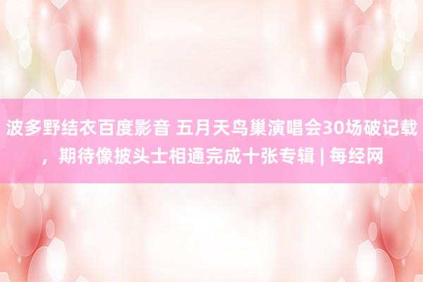 波多野结衣百度影音 五月天鸟巢演唱会30场破记载，期待像披头士相通完成十张专辑 | 每经网