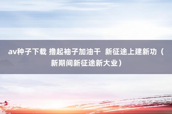 av种子下载 撸起袖子加油干  新征途上建新功（新期间新征途新大业）