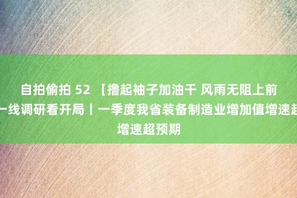 自拍偷拍 52 【撸起袖子加油干 风雨无阻上前行】一线调研看开局丨一季度我省装备制造业增加值增速超预期