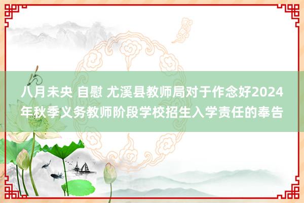 八月未央 自慰 尤溪县教师局对于作念好2024年秋季义务教师阶段学校招生入学责任的奉告