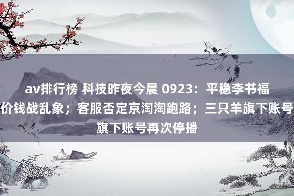 av排行榜 科技昨夜今晨 0923：平稳李书福痛斥汽车价钱战乱象；客服否定京淘淘跑路；三只羊旗下账号再次停播