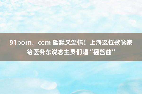 91porn。com 幽默又温情！上海这位歌咏家给医务东说念主员们唱“摇篮曲”