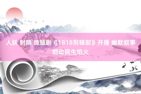 人妖 射精 微短剧《1818剪辑部》开播 幽默叙事燃动民生焰火