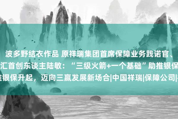 波多野结衣作品 原祥瑞集团首席保障业务践诺官、原汽车之家董事长、懂保汇首创东谈主陆敏：“三级火箭+一个基础”助推银保升起，迈向三赢发展新场合|中国祥瑞|保障公司|祥瑞保障|功绩发布会