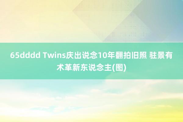 65dddd Twins庆出说念10年翻拍旧照 驻景有术革新东说念主(图)