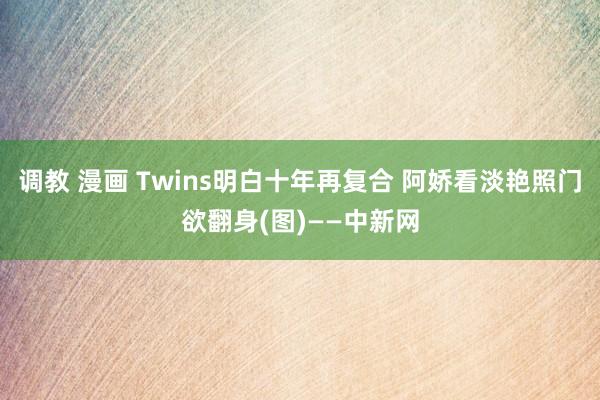 调教 漫画 Twins明白十年再复合 阿娇看淡艳照门欲翻身(图)——中新网