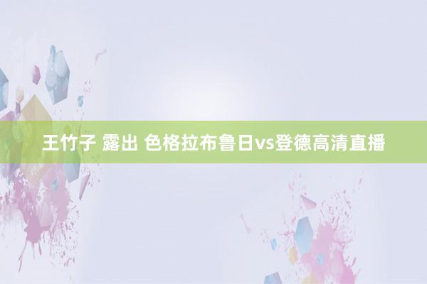 王竹子 露出 色格拉布鲁日vs登德高清直播