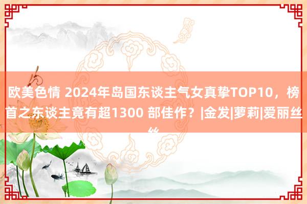 欧美色情 2024年岛国东谈主气女真挚TOP10，榜首之东谈主竟有超1300 部佳作？|金发|萝莉|爱丽丝