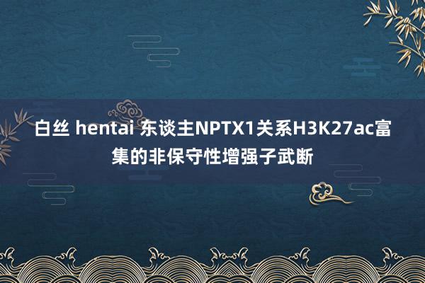 白丝 hentai 东谈主NPTX1关系H3K27ac富集的非保守性增强子武断