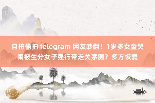 自拍偷拍 telegram 网友吵翻！1岁多女童哭闹被生分女子强行带走关茅厕？多方恢复