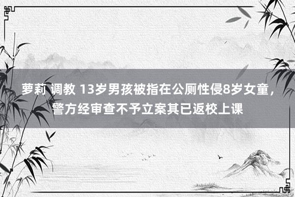 萝莉 调教 13岁男孩被指在公厕性侵8岁女童，警方经审查不予立案其已返校上课