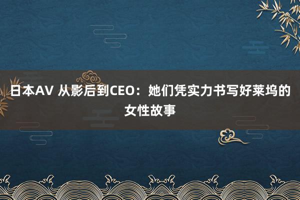 日本AV 从影后到CEO：她们凭实力书写好莱坞的女性故事