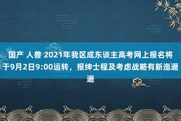 国产 人兽 2021年我区成东谈主高考网上报名将于9月2日9:00运转，报绅士程及考虑战略有新迤逦