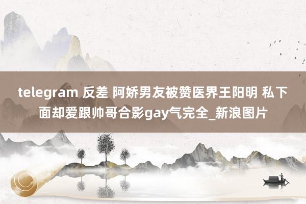 telegram 反差 阿娇男友被赞医界王阳明 私下面却爱跟帅哥合影gay气完全_新浪图片