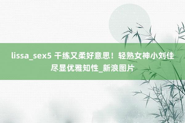 lissa_sex5 干练又柔好意思！轻熟女神小刘佳尽显优雅知性_新浪图片