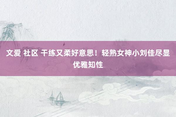 文爱 社区 干练又柔好意思！轻熟女神小刘佳尽显优雅知性