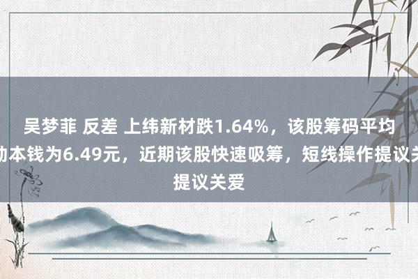 吴梦菲 反差 上纬新材跌1.64%，该股筹码平均走动本钱为6.49元，近期该股快速吸筹，短线操作提议关爱