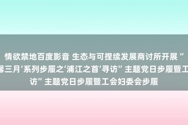 情欲禁地百度影音 生态与可捏续发展商讨所开展“‘灿艳上海•温馨三月’系列步履之‘浦江之首’寻访”主题党日步履暨工会妇委会步履