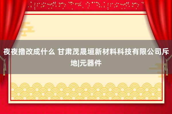 夜夜撸改成什么 甘肃茂晟垣新材料科技有限公司斥地|元器件