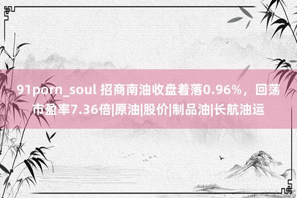 91porn_soul 招商南油收盘着落0.96%，回荡市盈率7.36倍|原油|股价|制品油|长航油运