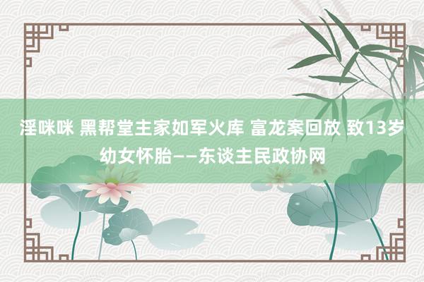 淫咪咪 黑帮堂主家如军火库 富龙案回放 致13岁幼女怀胎——东谈主民政协网