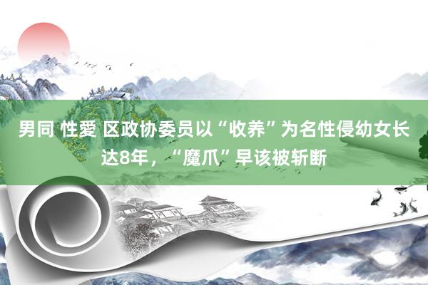 男同 性愛 区政协委员以“收养”为名性侵幼女长达8年，“魔爪”早该被斩断