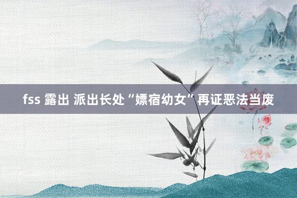fss 露出 派出长处“嫖宿幼女”再证恶法当废