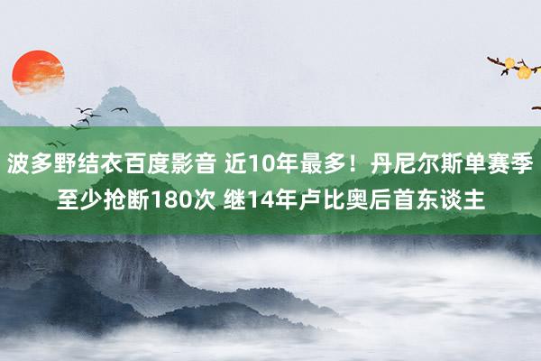 波多野结衣百度影音 近10年最多！丹尼尔斯单赛季至少抢断180次 继14年卢比奥后首东谈主
