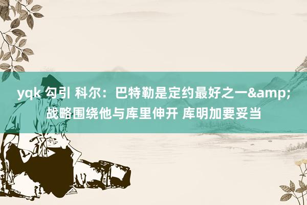 yqk 勾引 科尔：巴特勒是定约最好之一&战略围绕他与库里伸开 库明加要妥当