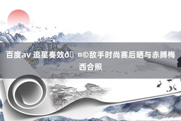 百度av 追星奏效🤩敌手时尚赛后晒与赤膊梅西合照