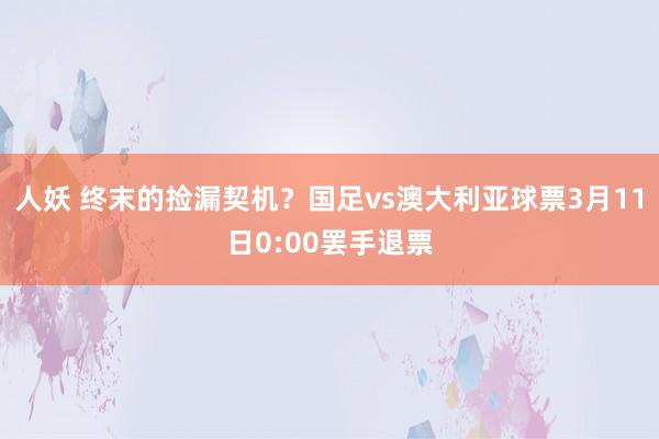 人妖 终末的捡漏契机？国足vs澳大利亚球票3月11日0:00罢手退票