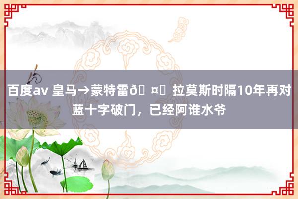 百度av 皇马→蒙特雷🤝拉莫斯时隔10年再对蓝十字破门，已经阿谁水爷