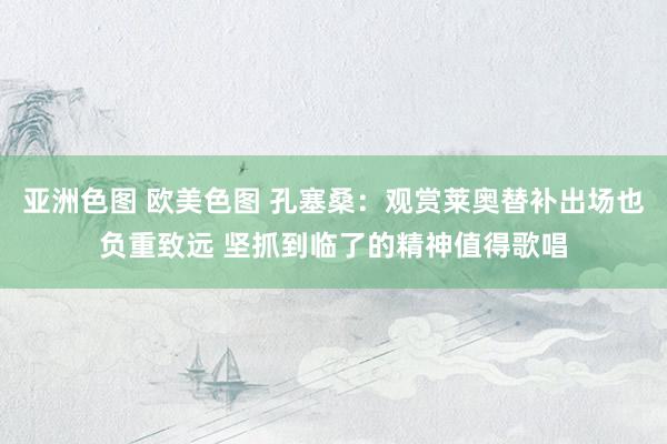 亚洲色图 欧美色图 孔塞桑：观赏莱奥替补出场也负重致远 坚抓到临了的精神值得歌唱