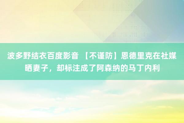 波多野结衣百度影音 【不谨防】恩德里克在社媒晒妻子，却标注成了阿森纳的马丁内利