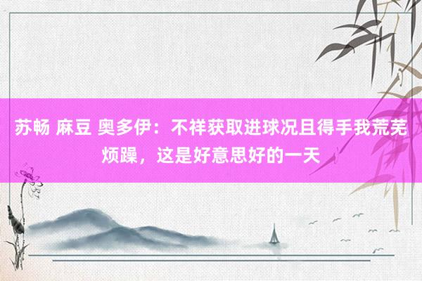 苏畅 麻豆 奥多伊：不祥获取进球况且得手我荒芜烦躁，这是好意思好的一天